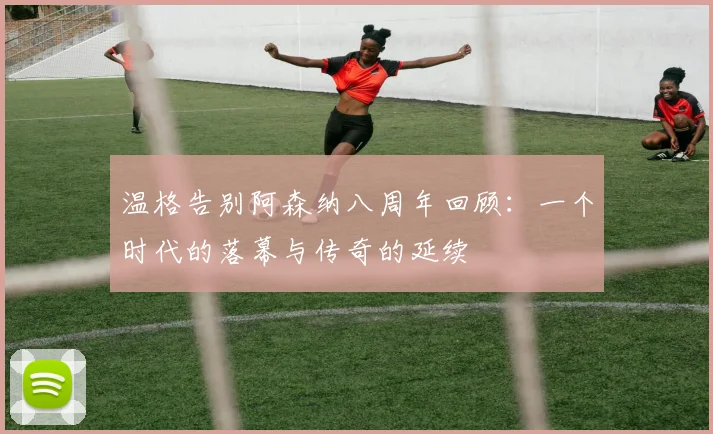 温格告别阿森纳八周年回顾：一个时代的落幕与传奇的延续