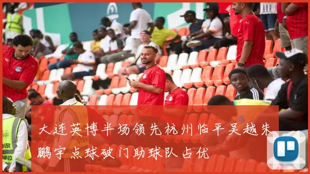大连英博半场领先杭州临平吴越朱鹏宇点球破门助球队占优