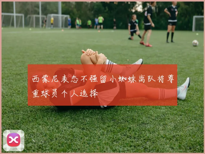 西蒙尼表态不强留小蜘蛛离队将尊重球员个人选择