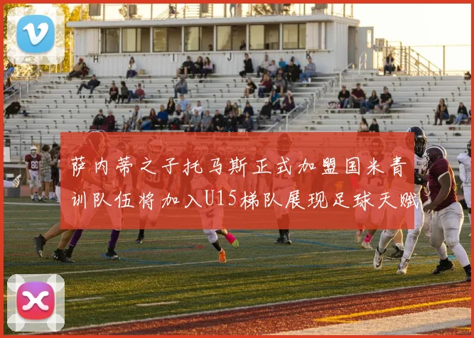 萨内蒂之子托马斯正式加盟国米青训队伍将加入U15梯队展现足球天赋