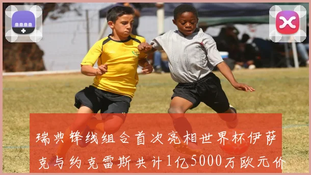 瑞典锋线组合首次亮相世界杯伊萨克与约克雷斯共计1亿5000万欧元价值