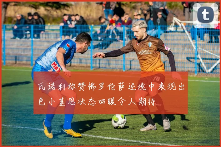 瓦诺利称赞佛罗伦萨逆境中表现出色小基恩状态回暖令人期待