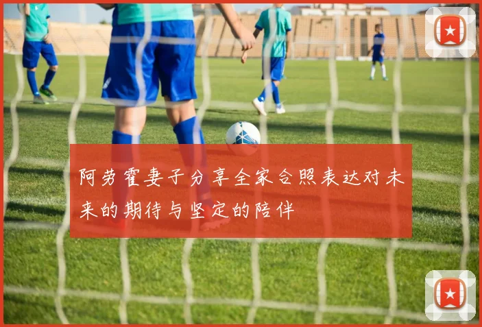 阿劳霍妻子分享全家合照表达对未来的期待与坚定的陪伴
