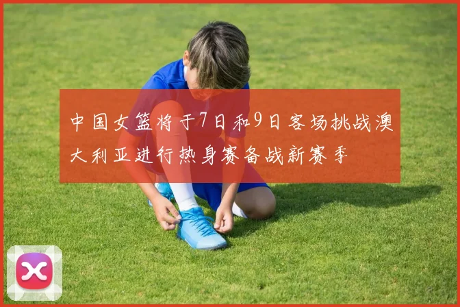 中国女篮将于7日和9日客场挑战澳大利亚进行热身赛备战新赛季
