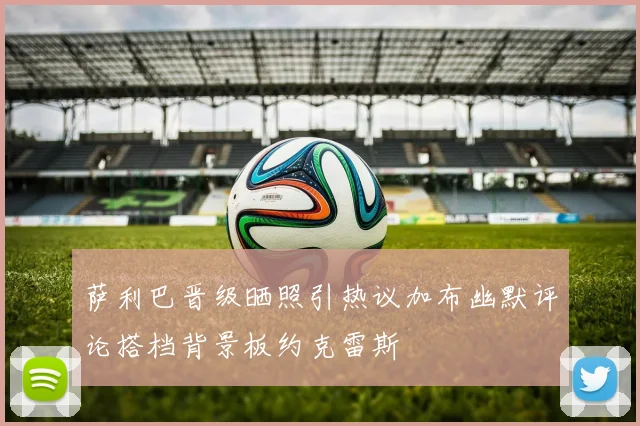 萨利巴晋级晒照引热议加布幽默评论搭档背景板约克雷斯