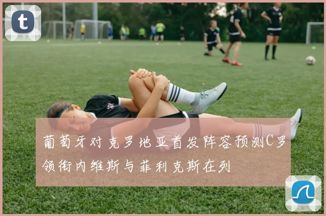 葡萄牙对克罗地亚首发阵容预测C罗领衔内维斯与菲利克斯在列