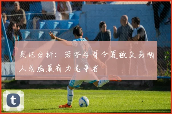 美记分析：若字母哥今夏被交易湖人或成最有力竞争者