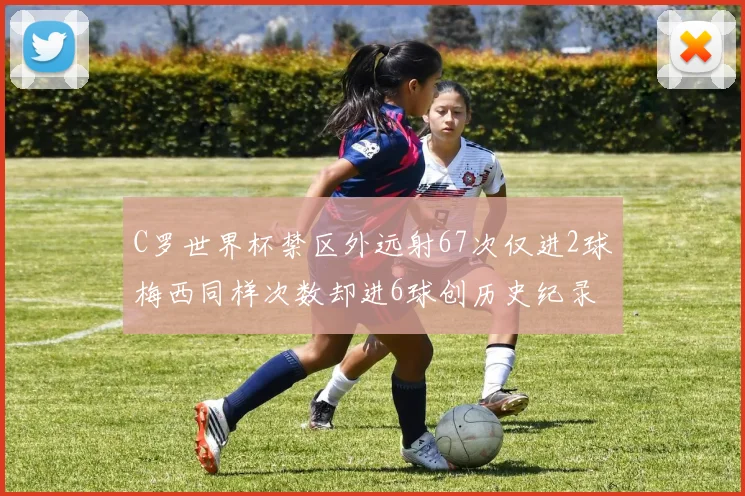 C罗世界杯禁区外远射67次仅进2球梅西同样次数却进6球创历史纪录