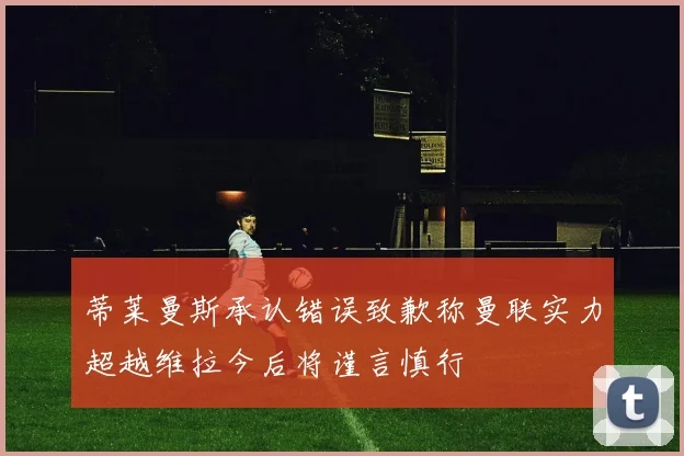 蒂莱曼斯承认错误致歉称曼联实力超越维拉今后将谨言慎行