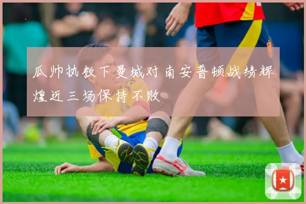 瓜帅执教下曼城对南安普顿战绩辉煌近三场保持不败