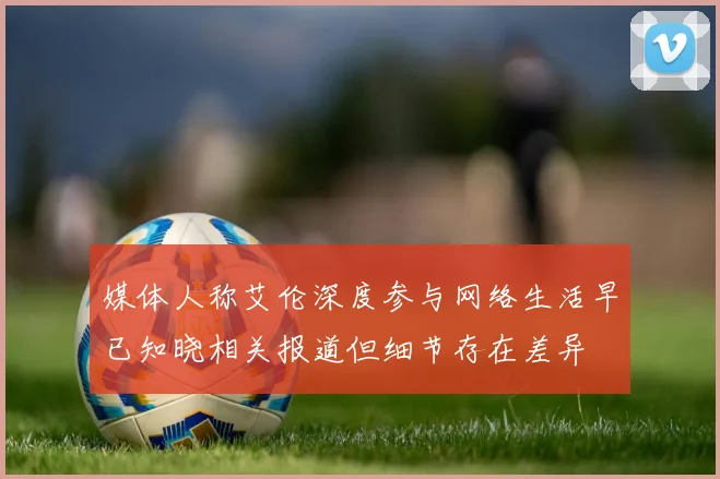 媒体人称艾伦深度参与网络生活早已知晓相关报道但细节存在差异