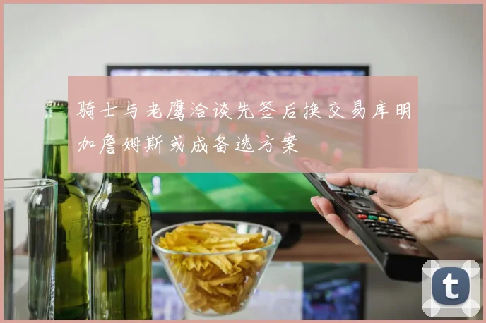 骑士与老鹰洽谈先签后换交易库明加詹姆斯或成备选方案
