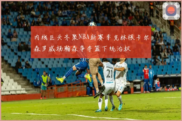 内线巨头齐聚NBA新赛季克林根卡尔森罗威杨瀚森争夺篮下统治权