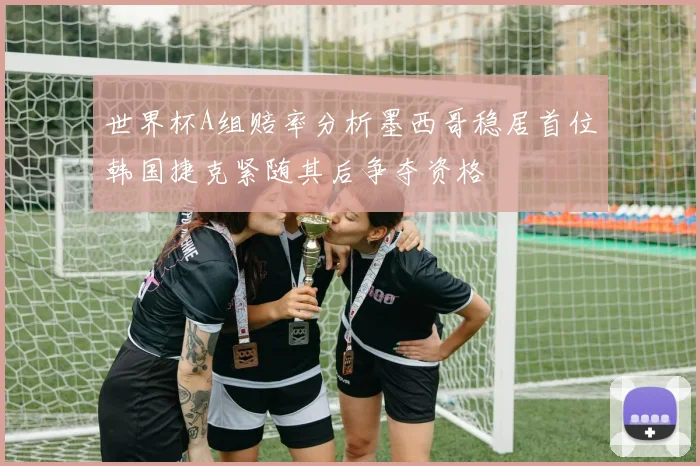 世界杯A组赔率分析墨西哥稳居首位韩国捷克紧随其后争夺资格
