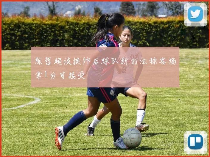 陈哲超谈换帅后球队新打法称客场拿1分可接受