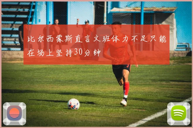 比尔西蒙斯直言文班体力不足只能在场上坚持30分钟
