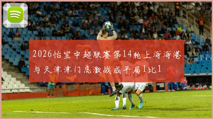 2026怡宝中超联赛第14轮上海海港与天津津门虎激战成平局1比1