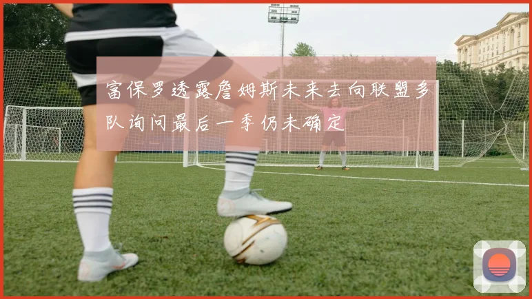 富保罗透露詹姆斯未来去向联盟多队询问最后一季仍未确定