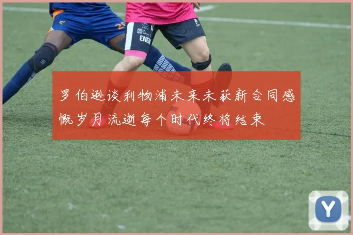罗伯逊谈利物浦未来未获新合同感慨岁月流逝每个时代终将结束