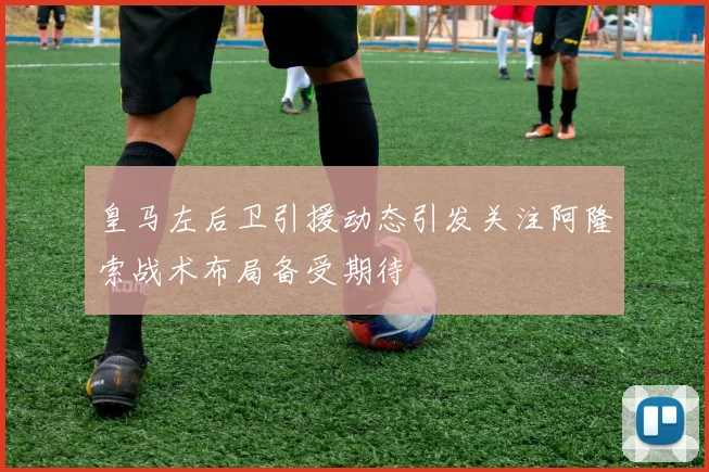皇马左后卫引援动态引发关注阿隆索战术布局备受期待