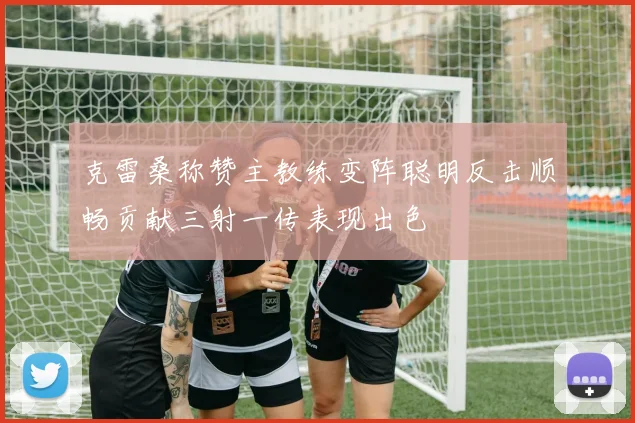 克雷桑称赞主教练变阵聪明反击顺畅贡献三射一传表现出色