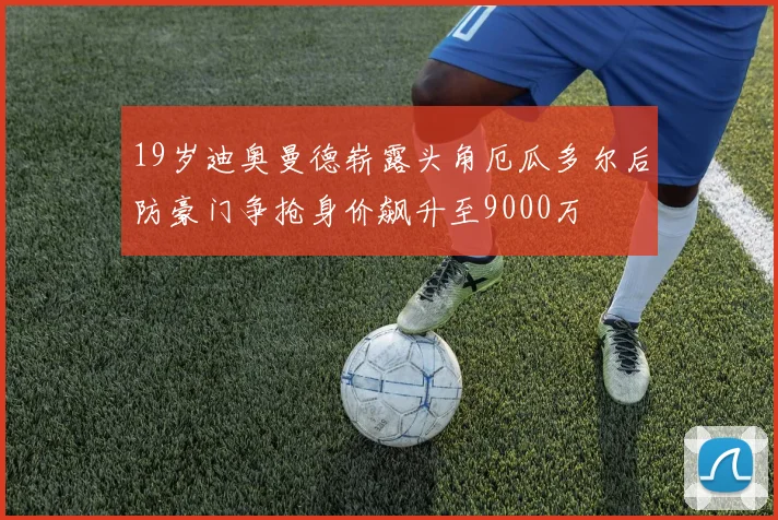 19岁迪奥曼德崭露头角厄瓜多尔后防豪门争抢身价飙升至9000万