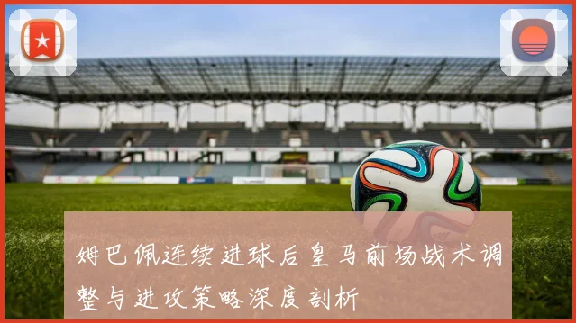 姆巴佩连续进球后皇马前场战术调整与进攻策略深度剖析