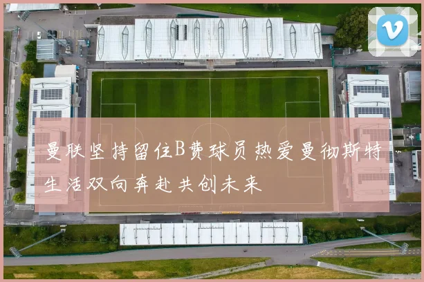 曼联坚持留住B费球员热爱曼彻斯特生活双向奔赴共创未来