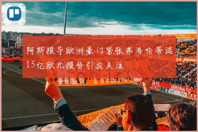 阿斯报导欧洲豪门紧张弗洛伦蒂诺15亿欧元报价引发关注